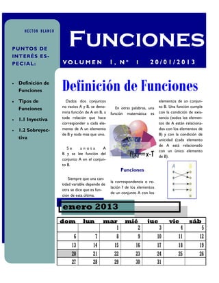 Funciones
      HECTOR BLANCO



P U N TO S D E
IN T E R É S E S -
P E C IA L :          VO L U M E N                1, Nº         1       20/01/2013


   Definición de
    Funciones         Definición de Funciones
   Tipos de            Dados dos conjuntos                                   elementos de un conjun-
                      no vacios A y B, se deno-      En otras palabras, una   to B. Una función cumple
    Funciones
                      mina función de A en B, a   función matemática es       con la condición de exis-
   1.1 Inyectiva     toda relación que hace                                  tencia (todos los elemen-
                      corresponder a cada ele-                                tos de A están relaciona-
   1.2 Sobreyec-     mento de A un elemento                                  dos con los elementos de
                      de B y nada mas que uno.                                B) y con la condición de
    tiva                                                                      unicidad (cada elemento
                                                                              de A está relacionado
                         Se     anota       A
                                                                              con un único elemento
                      B y se lee función del
                                                                              de B).
                      conjunto A en el conjun-
                      to B.
                                                         Funciones
                          Siempre que una can-
                                                  la correspondencia o re-
                      tidad variable depende de
                                                  lación f de los elementos
                      otra se dice que es fun-
                                                  de un conjunto A con los
                      ción de esta última.


                      enero 2013
                      dom         lun        mar          mié          jue         vie         sáb
                                                1            2                 3          4           5
                            6            7           8           9            10         11          12
                           13          14           15          16            17         18          19
                           20          21           22          23            24         25          26
                           27          28           29          30            31
 