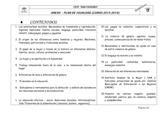 CEIP “SAN ISIDORO”

	

ANEXO : PLAN DE IGUALDAD (CURSO 2013-2014).



CONTENIDOS

1. Los estereotipos sexistas: Mecanismos de transmisión y reproducción.
Agentes implicados: familia, escuela, lenguaje, publicidad, literatura
infantil, videojuegos, juegos y juguetes.
2. El origen de las diferencias entre hombres y mujeres. Machismo,
feminismo, patriarcado y tradiciones sexistas.
3. El papel de la mujer a través de la historia en diferentes ámbitos:
familiar, social, cultural, profesional y emocional.

10. Los juegos no violentos, cooperativos y no
sexistas.
11. La violencia de género: agentes, causas,
proceso, consecuencias de los malos tratos.
12. Mecanismos e instituciones de ayuda en caso
de sufrir violencia de género.
13. El lenguaje no sexista y no violento.

4. La mujer y su aportación a la humanidad.
5. Trabajo remunerado fuera de la casa
hogar.

y no remunerado dentro del

6. Diferencias de sexo y diferencias de género.
7. El sexismo en la educación.
8. Indicadores e instrumentos para la detección y análisis del sexismo en
las relaciones escolares y socioeducativas.

9. La educación afectivo – social. Relaciones sexuales, Anticonceptivos.
Sida Trastornos de la alimentación ( anorexia, bulimia , vogorexia),

14. La
publicidad:
contenidos
mensajes violentos.

subliminares,

15. Valoración de las diferencias individuales.
14. Instituto Andaluz de la Mujer ( IAM ):
funciones, actuaciones de ayuda…etc. Centros
Municipales de Información a las Mujeres
(CMIM).
15. Fomento de valores: respeto, igualdad,
solidaridad, justicia, paz, no violencia, empatía
y compañerismo.
Página.35

 