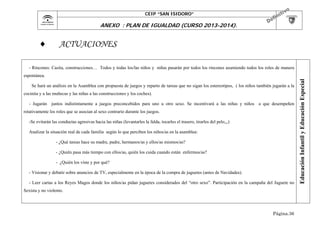 CEIP “SAN ISIDORO”

	

ANEXO : PLAN DE IGUALDAD (CURSO 2013-2014).



ACTUACIONES

- Rincones: Casita, construcciones… Todos y todas los/las niños y niñas pasarán por todos los rincones asumiendo todos los roles de manera

Se hará un análisis en la Asamblea con propuesta de juegos y reparto de tareas que no sigan los estereotipos, ( los niños también jugarán a la
cocinita y a las muñecas y las niñas a las construcciones y los coches).
- Jugarán juntos indistintamente a juegos preconcebidos para uno u otro sexo. Se incentivará a las niñas y niños a que desempeñen
rotativamente los roles que se asocian al sexo contrario durante los juegos.
-Se evitarán las conductas agresivas hacia las niñas (levantarles la falda, tocarles el trasero, tirarles del pelo,,,)
Analizar la situación real de cada familia según lo que perciben los niños/as en la asamblea:
- ¿Qué tareas hace su madre, padre, hermanos/as y ellos/as mismos/as?
- ¿Quién pasa más tiempo con ellos/as, quién los cuida cuando están enfermos/as?
- ¿Quién los viste y por qué?
- Visionar y debatir sobre anuncios de TV, especialmente en la época de la compra de juguetes (antes de Navidades).
- Leer cartas a los Reyes Magos donde los niños/as pidan juguetes considerados del “otro sexo”. Participación en la campaña del Juguete no
Sexista y no violento.

Página.36

Educación Infantil y Educación Especial

espontánea.

 