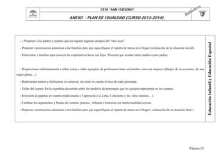 CEIP “SAN ISIDORO”

- - Proponer a los padres y madres que les regalen juguetes propios del “otro sexo”.
- Proponer cuestionarios anónimos a las familias para que especifiquen el reparto de tareas en el hogar (evaluación de la situación inicial).
- Entrevistar a familias para conocer las expectativas hacia sus hijos. Procurar que acudan tanto madres como padres

- Proporcionar indistintamente a niños como a niñas ejemplos de profesiones tanto en hombre como en mujeres (dibujos de un cocinero, de una
mujer piloto…)
- Representar teatros y disfrazarse en carnaval, sin tener en cuenta el sexo de cada personaje.
- Taller del cuento: En la asamblea discutirán sobre los modelos de personajes que les gustaría representar en los cuentos.
- Inversión de papeles en cuentos tradicionales ( Caperucita y la Loba, Ceniciento y las siete enanitas…).
- Cambiar los argumentos y finales de cuentos, poesías , refranes e historias con intencionalidad sexista.
- Proponer cuestionarios anónimos a las familias para que especifiquen el reparto de tareas en el hogar ( evaluación de la situación final )

Página.37

Educación Infantil y Educación Especial

ANEXO : PLAN DE IGUALDAD (CURSO 2013-2014).

 