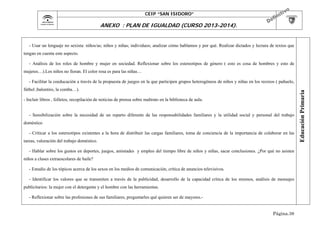 CEIP “SAN ISIDORO”

	

ANEXO : PLAN DE IGUALDAD (CURSO 2013-2014).

- Usar un lenguaje no sexista: niños/as; niños y niñas; individuos; analizar cómo hablamos y por qué. Realizar dictados y lectura de textos que
tengan en cuenta este aspecto.
- Análisis de los roles de hombre y mujer en sociedad. Reflexionar sobre los estereotipos de género ( esto es cosa de hombres y esto de
mujeres…).Los niños no lloran. El color rosa es para las niñas…

fútbol ,balontiro, la comba…).
- Incluir libros , folletos, recopilación de noticias de prensa sobre maltrato en la biblioteca de aula.
- Sensibilización sobre la necesidad de un reparto diferente de las responsabilidades familiares y la utilidad social y personal del trabajo
doméstico
- Criticar a los estereotipos existentes a la hora de distribuir las cargas familiares, toma de conciencia de la importancia de colaborar en las
tareas, valoración del trabajo doméstico.
- Hablar sobre los gustos en deportes, juegos, amistades y empleo del tiempo libre de niños y niñas, sacar conclusiones. ¿Por qué no asisten
niños a clases extraescolares de baile?
- Estudio de los tópicos acerca de los sexos en los medios de comunicación, crítica de anuncios televisivos.
- Identificar los valores que se transmiten a través de la publicidad, desarrollo de la capacidad crítica de los mismos, análisis de mensajes
publicitarios: la mujer con el detergente y el hombre con las herramientas.
- Reflexionar sobre las profesiones de sus familiares, preguntarles qué quieren ser de mayores.Página.38

Educación Primaria

- Facilitar la coeducación a través de la propuesta de juegos en la que participen grupos heterogéneos de niños y niñas en los recreos ( pañuelo,

 