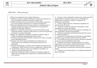  

2013-2014

CEIP “SAN ISIDORO”

ANEXO: Plan de Mejora

OBJETIVOS: Ámbito profesorado

1.Mejorar la coordinación de los Equipos Educativos. –
2.Aumentar la eficacia y productividad de las reuniones para alcanzar una
mayor coordinación mediante un trabajo en equipo real.
3.Estudiar la posible puesta en marcha de los diversos planes y proyectos
que vayan surgiendo ofertados por la Consejería de Educación.
4.Promover la participación en concursos, premios y certámenes para el
alumnado siempre que tengan su justificación en la programación
didáctica del alumnado implicado.
5.Establecer la evaluación inicial en todos los cursos de Primaria como
medio para orientar y facilitar la labor docente, así como el conocimiento,
la atención y la ayuda al alumnado.
6.Mejorar los rendimientos académicos, mediante la reflexión sobre el
modelo de enseñanza que pretendemos para el centro.
7. Facilitar la formación del Profesorado y asumir que el Centro es un lugar
para el aprendizaje docente.
8.Fomentar el uso de las nuevas tecnologías de la información y la
comunicación como instrumentos favorecedores del proceso de
aprendizaje.
9. Fomentar el aprendizaje y el análisis crítico mediante el desarrollo de la
comprensión y fluidez lectora así como la comprensión y expresión oral.
10. Incrementar el esfuerzo y rigor en la caligrafía, la ortografía y en
cualquier tipo de presentación escrita.
11. Potenciar el hábito de cuidado y respeto por la limpieza, además de
hábitos de vida saludable que incidan tanto en la salud individual como
en la colectiva.

12. Inculcar a nuestro alumnado el respeto por la conservación del
medio ambiente, la educación para la paz, la solidaridad y la
igualdad entre los hombres y mujeres, al margen de sus
connotaciones particulares.
13. Cuidar y respetar todas las instalaciones, dependencias y
material escolar del Centro.
14. Incentivar el estudio de modo que el alumnado se sienta
responsable de su propio aprendizaje.
15. Adoptar programas de profundización para el alumnado con
mayor capacidad y motivación por aprender.
16. Potenciar el aprendizaje del alumnado haciendo buen uso de
los materiales didácticos.
17. Desarrollar una metodología activa basada en el aprendizaje
significativo, que contribuya al desarrollo de las CCBB.
18. Uso del libro de texto como un recurso más para el alumnado
sin que cree excesiva dependencia del mismo.
19. Simplificar la burocracia superflua (dentro de los límites
legales) que nos resta tiempo y operatividad (eficacia) y la que se
haga, hacerla más realista y ajustada a nuestro centro.
20. Dar importancia a la educación emocional desde la etapa de
Infantil.
21. Fomentar un clima democrático y de verdadera participación
entre el alumnado

Página	3	

 