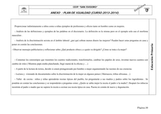 CEIP “SAN ISIDORO”

ANEXO : PLAN DE IGUALDAD (CURSO 2013-2014).

Proporcionar indistintamente a niños como a niñas ejemplos de profesiones y oficios tanto en hombre como en mujeres.
- Análisis de las definiciones y ejemplos de las palabras en el diccionario. La definición es la misma pero en el ejemplo solo usa el morfema
masculino .

poner en común las conclusiones.
- Observar mensajes publicitarios y reflexionar sobre ¿Qué producto ofrece y a quién va dirigido? ¿Cómo se trata a la mujer?

- Comentar los estereotipos que trasmiten los cuentos tradicionales, transformarlos, cambiar los papeles de sexo, inventar nuevos cuentos con
cambio de roles ( Mientras papá estaba planchando, llegó mamá de la oficina y …)
- A partir de la lectura de textos, decidir si estará protagonizado por hombre o mujer argumentando las razones de sus creencias.
- Lectura y visionado de documentales sobre la discriminación de la mujer en algunos países ( Marruecos, tribus africanas…)
- Taller de cocina : niños y niñas aprenderán recetas típicas del pueblo, les preguntarán a sus madres y padres sobre los ingredientes . Se
pondrán en común las conclusiones y se responderán a preguntas como: ¿Quién se sabía mejor la receta el padre o la madre?. Después los niños/as
insistirán al padre o madre que no supiera la receta a cocinar esa receta típica en casa. Puesta en común de nuevo y degustación.

Página.39

Educación Primaria

- Análisis de la discriminación sexista en el ámbito laboral: ¿por qué cobran menos dinero las mujeres? Pueden hacer estas preguntas en casa y

 