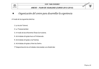 CEIP “SAN ISIDORO”

	

ANEXO : PLAN DE IGUALDAD (CURSO 2013-2014).



Organización del centro para desarrollar la experiencia

A través de los siguientes ámbitos:

1. La Acción Tutorial.
2. La Transversalidad.
3. A través de las diferentes Áreas Curriculares.
4. Actividades dirigidas hacia el Profesorado .
5. Actividades dirigidas a las Familias.
6. Actividades dirigidas a Nivel de Centro
7.Temporalización de actividades relacionadas con efemérides

Página.40

 