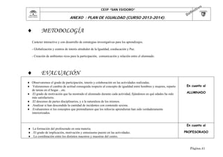 CEIP “SAN ISIDORO”

	

ANEXO : PLAN DE IGUALDAD (CURSO 2013-2014).



METODOLOGÍA

Carácter interactivo y con desarrollo de estrategias investigativas para los aprendizajes.
- Globalización y centros de interés alrededor de la Igualdad, coeducación y Paz.
- Creación de ambientes ricos para la participación, comunicación y relación entre el alumnado.



EVALUACIÓN

 Observaremos el grado de participación, interés y colaboración en las actividades realizadas.
 Valoraremos el cambio de actitud conseguida respecto al concepto de igualdad entre hombres y mujeres, reparto
de tareas en el hogar…etc.
 .El grado de motivación que ha mostrado el alumnado durante cada actividad, fijándonos en qué edades ha sido
más satisfactorio.
 .El descenso de partes disciplinarios, y a la naturaleza de los mismos.
 .Analizar si han descendido la cantidad de incidentes con contenido sexista.
 .Evaluaremos si los conceptos que pretendíamos que los niños/as aprendieran han sido verdaderamente
interiorizados.

 La formación del profesorado en esta materia.
 . El grado de implicación, motivación y entusiasmo puesto en las actividades.
 . La coordinación entre los distintos maestros y maestras del centro.

En cuanto al
ALUMNADO

En cuanto al
PROFESORADO

Página.41

 