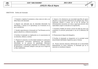  

2013-2014

CEIP “SAN ISIDORO”

ANEXO: Plan de Mejora

OBJETIVOS: Ámbito del Alumnado

1. Fomentar e impulsar la asistencia a clase como un valor y un
deber básico del alumnado.
2. Adquirir una adecuada tasa de idoneidad detectando las
dificultades y retrasos en el aprendizaje en el momento en el
que se produzcan.
3. Atender especialmente al alumnado de 2º de Primaria con los
apoyos educativos y refuerzos necesarios.
4. Facilitar al alumnado su implicación en el conocimiento de
sus derechos, deberes y normas.
5. Propiciar la atención a la diversidad mediante la realización
de adaptaciones curriculares aalumnos/as que presenten
dificultades en su proceso de aprendizaje, diferentes
agrupamientos y metodología respetando los diferentes estilos
de aprendizaje y valorando cualquier causa que sea el origen de
su bajo rendimiento.

6. Apoyar a los alumnos/as con necesidad específica de apoyo
educativo o que presenten deficiencias de cualquier tipo: física,
intelectual cultural o social, con el fin de facilitar las
infraestructuras necesarias, así como a aquel que presente altas
capacidades (según lo marcado en la legislación).
7. Fomentar el hábito de lectura a través de todas las áreas que
componen el currículo potenciando el uso de la biblioteca del
centro.
8. Promocionar la figura del delegado/a.
9. Facilitar al alumnado su integración en la sociedad actual
desarrollando habilidades lingüísticas para el idioma.
10. Prestar atención educativa diferenciada de la desarrollada
habitualmente en clases ordinarias, al alumnado que no se
matricule en enseñanza religiosa

Página	4	

 