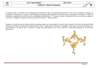  

CEIP “SAN ISIDORO”

2013-2014

ANEXO 5: Plan de Formación

En sentido similar “El dominio de las competencias profesionales exige una actualización permanente, por lo que los grupos de trabajo, las
actividades de formación, la lecturas y la participación en proyectos de innovación son elementos que contribuyen a reforzarlas y a mejorar la
confianza y seguridad de los profesores en su posibilidades profesionales.” “Se trata de valorar el trabajo bien hecho, y de animar y apoyar al
innovación, el trabajo en equipo y el esfuerzo personal y colectivo.”. (Marchesi 2007).

Llegamos a la idea de que las buenas prácticas educativas debe ser una prioridad en nuestro centro educativo. Este tipo de formación debe
servir para la reflexión compartida del profesorado del centro, también para comprobar su viabilidad, lo que requiere y los obstáculos para su
implementación, de manera que el trabajo en equipo del profesorado sea un factor esencial de desarrollo profesional y de formación
permanente

Página	57	

 