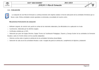 CEIP “SAN ISIDORO”

 

2013-2014

ANEXO 5: Plan de Formación

3.4.- EVALUACIÓN
La evaluación de este Plan de formación es continua teniendo como objetivo analizar el nivel de adecuación de las actividades formativas que se
llevan a cabo. Dichas actividades estarán ajustadas a la demanda y necesidades de nuestro centro
Mecanismos/Instruments de evaluación:
o Reflexión conjunta, de carácter oral: puesta en común de los materiales elaborados y las dificultades de su aplicación en el aula.
o Cuestionarios, elaborados por los distintos equipos.
o Certificados emitidos por el CEPs
o Valoración por parte del Equipo Directivo, Equipo Técnico de Coordinación Pedagógica, Claustro y Consejo Escolar de las actividades de formación
llevadas a cabo en el Centro (Actas con los acuerdos adoptados).
o Informes escritos sobre el grado de satisfacción de las actividades formativas desarrolladas
o Valoración de cada una de las actividades llevadas a cabo: recogida del grado de satisfacción, cumplimiento de objetivos y tabulación

Página	63	

 