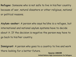 Refugee: Someone who is not safe to live in his/her country
because of war, natural disasters or other religious, national
or political reasons.
Asylum-seeker: A person who says he/she is a refugee, but
international and national asylum systems have to decide
about it. If the decision is negative the person may have to
go back to his/her country.
Immigrant: A person who goes to a country to live and work
there looking for a better future.
Source: UNCHR
United Nations High Commissioner for Refugees
 