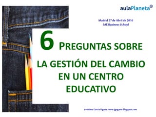 JerónimoGarcíaUgarte.www.jgugarte.blogspot.com
Madrid 27de Abril de 2016
EAE Business School
6PREGUNTAS SOBRE
LA GESTIÓN DEL CAMBIO
EN UN CENTRO
EDUCATIVO
 