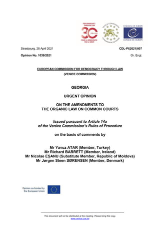 This document will not be distributed at the meeting. Please bring this copy.
www.venice.coe.int
Strasbourg, 28 April 2021
Opinion No. 1039/2021
CDL-PI(2021)007
Or. Engl.
EUROPEAN COMMISSION FOR DEMOCRACY THROUGH LAW
(VENICE COMMISSION)
GEORGIA
URGENT OPINION
ON THE AMENDMENTS TO
THE ORGANIC LAW ON COMMON COURTS
Issued pursuant to Article 14a
of the Venice Commission’s Rules of Procedure
on the basis of comments by
Mr Yavuz ATAR (Member, Turkey)
Mr Richard BARRETT (Member, Ireland)
Mr Nicolae EȘANU (Substitute Member, Republic of Moldova)
Mr Jørgen Steen SØRENSEN (Member, Denmark)
 