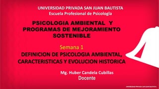 Mg. Huber Candela Cubillas
Docente
UNIVERSIDAD PRIVADA SAN JUAN BAUTISTA
Escuela Profesional de Psicologîa
PSICOLOGIA AMBIENTAL Y
PROGRAMAS DE MEJORAMIENTO
SOSTENIBLE
Semana 1
DEFINICION DE PSICOLOGIA AMBIENTAL,
CARACTERISTICAS Y EVOLUCION HISTORICA
 
