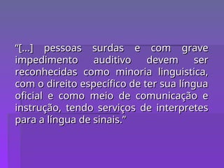“
“[...] pessoas surdas e com grave
[...] pessoas surdas e com grave
impedimento auditivo devem ser
impedimento auditivo devem ser
reconhecidas como minoria linguistica,
reconhecidas como minoria linguistica,
com o direito específico de ter sua língua
com o direito específico de ter sua língua
oficial e como meio de comunicação e
oficial e como meio de comunicação e
instrução, tendo serviços de interpretes
instrução, tendo serviços de interpretes
para a língua de sinais.”
para a língua de sinais.”
 