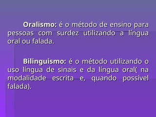 Oralismo:
Oralismo: é o método de ensino para
é o método de ensino para
pessoas com surdez utilizando a língua
pessoas com surdez utilizando a língua
oral ou falada.
oral ou falada.
Bilinguismo:
Bilinguismo: é o método utilizando o
é o método utilizando o
uso língua de sinais e da língua oral( na
uso língua de sinais e da língua oral( na
modalidade escrita e, quando possível
modalidade escrita e, quando possível
falada).
falada).
 