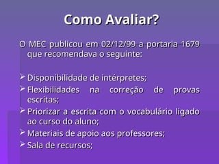 Como Avaliar?
Como Avaliar?
O MEC publicou em 02/12/99 a portaria 1679
O MEC publicou em 02/12/99 a portaria 1679
que recomendava o seguinte:
que recomendava o seguinte:
 Disponibilidade de intérpretes;
Disponibilidade de intérpretes;
 Flexibilidades na correção de provas
Flexibilidades na correção de provas
escritas;
escritas;
 Priorizar a escrita com o vocabulário ligado
Priorizar a escrita com o vocabulário ligado
ao curso do aluno;
ao curso do aluno;
 Materiais de apoio aos professores;
Materiais de apoio aos professores;
 Sala de recursos;
Sala de recursos;
 