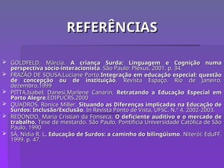 REFERÊNCIAS
REFERÊNCIAS
 GOLDFELD, Márcia.
GOLDFELD, Márcia. A criança Surda: Linguagem e Cognição numa
A criança Surda: Linguagem e Cognição numa
perspectiva sócio-interacionista
perspectiva sócio-interacionista. São Paulo: Plexus, 2001. p. 34.
. São Paulo: Plexus, 2001. p. 34.
 FRAZÃO DE SOUSA,Luciane Porto.
FRAZÃO DE SOUSA,Luciane Porto.Integração em educação especial: questão
Integração em educação especial: questão
de concepção ou de instituição
de concepção ou de instituição, Revista Espaço. Rio de Janeiro,
, Revista Espaço. Rio de Janeiro,
dezembro,1999
dezembro,1999
 PITTA,Isabel; Danesi,Marlene Canarin,
PITTA,Isabel; Danesi,Marlene Canarin, Retratando a Educação Especial em
Retratando a Educação Especial em
Porto Alegre
Porto Alegre,EDIPUCRS,2000
,EDIPUCRS,2000
 QUADROS, Ronice Miller.
QUADROS, Ronice Miller. Situando as Diferenças implicadas na Educação de
Situando as Diferenças implicadas na Educação de
Surdos: Inclusão/Exclusão
Surdos: Inclusão/Exclusão. In Revista Ponto de Vista, UFSC. N.º 4. 2002-2003.
. In Revista Ponto de Vista, UFSC. N.º 4. 2002-2003.
 REDONDO, Maria Cristian da Fonseca.
REDONDO, Maria Cristian da Fonseca. O deficiente auditivo e o mercado de
O deficiente auditivo e o mercado de
trabalho.
trabalho. Tese de mestardo. São Paulo, Pontifícia Universidade Católica de São
Tese de mestardo. São Paulo, Pontifícia Universidade Católica de São
Paulo, 1990
Paulo, 1990
 SÁ, Nídia R. L
SÁ, Nídia R. L. Educação de Surdos: a caminho do bilingüismo
. Educação de Surdos: a caminho do bilingüismo. Niterói: EduFF,
. Niterói: EduFF,
1999. p. 47.
1999. p. 47.
 