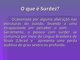 O que é Surdez?
O que é Surdez?
Ocasionada por alguma alteração nas
Ocasionada por alguma alteração nas
estruturas do ouvido, levando a uma
estruturas do ouvido, levando a uma
incapacidade em perceber o som.
incapacidade em perceber o som.
Geralmente, a pessoa com surdez se
Geralmente, a pessoa com surdez se
comunica por meio da Língua Brasileira de
comunica por meio da Língua Brasileira de
Sinais (Libras) e apresenta uma perda
Sinais (Libras) e apresenta uma perda
auditiva de grau severa ou profunda.
auditiva de grau severa ou profunda.
 