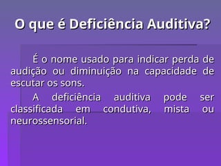 O que é Deficiência Auditiva?
O que é Deficiência Auditiva?
É o nome usado para indicar perda de
É o nome usado para indicar perda de
audição ou diminuição na capacidade de
audição ou diminuição na capacidade de
escutar os sons.
escutar os sons.
A deficiência auditiva pode ser
A deficiência auditiva pode ser
classificada em condutiva, mista ou
classificada em condutiva, mista ou
neurossensorial.
neurossensorial.
 
