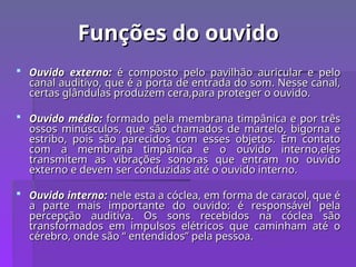 Funções do ouvido
Funções do ouvido
 Ouvido externo:
Ouvido externo: é composto pelo pavilhão auricular e pelo
é composto pelo pavilhão auricular e pelo
canal auditivo, que é a porta de entrada do som. Nesse canal,
canal auditivo, que é a porta de entrada do som. Nesse canal,
certas glândulas produzem cera,para proteger o ouvido.
certas glândulas produzem cera,para proteger o ouvido.
 Ouvido médio:
Ouvido médio: formado pela membrana timpânica e por três
formado pela membrana timpânica e por três
ossos minúsculos, que são chamados de martelo, bigorna e
ossos minúsculos, que são chamados de martelo, bigorna e
estribo, pois são parecidos com esses objetos. Em contato
estribo, pois são parecidos com esses objetos. Em contato
com a membrana timpânica e o ouvido interno,eles
com a membrana timpânica e o ouvido interno,eles
transmitem as vibrações sonoras que entram no ouvido
transmitem as vibrações sonoras que entram no ouvido
externo e devem ser conduzidas até o ouvido interno.
externo e devem ser conduzidas até o ouvido interno.
 Ouvido interno:
Ouvido interno: nele esta a cóclea, em forma de caracol, que é
nele esta a cóclea, em forma de caracol, que é
a parte mais importante do ouvido: é responsável pela
a parte mais importante do ouvido: é responsável pela
percepção auditiva. Os sons recebidos na cóclea são
percepção auditiva. Os sons recebidos na cóclea são
transformados em impulsos elétricos que caminham até o
transformados em impulsos elétricos que caminham até o
cérebro, onde são “ entendidos” pela pessoa.
cérebro, onde são “ entendidos” pela pessoa.
 