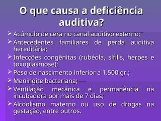 O que causa a deficiência
O que causa a deficiência
auditiva?
auditiva?
 Acúmulo de cera no canal auditivo externo;
Acúmulo de cera no canal auditivo externo;
 Antecedentes familiares de perda auditiva
Antecedentes familiares de perda auditiva
hereditária;
hereditária;
 Infecções congênitas (rubéola, sífilis, herpes e
Infecções congênitas (rubéola, sífilis, herpes e
toxoplasmose);
toxoplasmose);
 Peso de nascimento inferior a 1.500 gr.;
Peso de nascimento inferior a 1.500 gr.;
 Meningite bacteriana;
Meningite bacteriana;
 Ventilação mecânica e permanência na
Ventilação mecânica e permanência na
incubadora por mais de 7 dias;
incubadora por mais de 7 dias;
 Alcoolismo materno ou uso de drogas na
Alcoolismo materno ou uso de drogas na
gestação, entre outros.
gestação, entre outros.
 