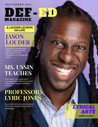 DEF-ED
MS. USSIN
TEACHES
This expert on classroom
management reflects on what
makes for a great classroom
culture.
JASON
LOUDER
Educator turned actor,
Jason Louder and his
journey from the
classroom to the set and
back!
A LOUDER LESSON
ON LIFE
LYRICAL
ARTS
AMEN KUSH
S E P T E M B E R 2 0 2 1
MAGAZINE
PROFESSOR
LYRIC JONES
Successful emcee and professor
of lyricism keeps the art alive in
pedagogy.
 