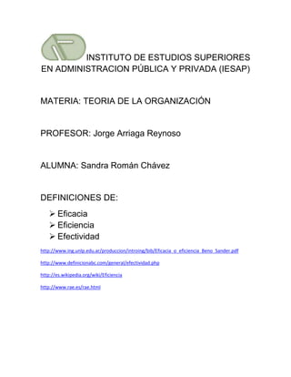 INSTITUTO DE ESTUDIOS SUPERIORES
EN ADMINISTRACION PÚBLICA Y PRIVADA (IESAP)


MATERIA: TEORIA DE LA ORGANIZACIÓN


PROFESOR: Jorge Arriaga Reynoso


ALUMNA: Sandra Román Chávez


DEFINICIONES DE:
     Eficacia
     Eficiencia
     Efectividad
http://www.ing.unlp.edu.ar/produccion/introing/bib/Eficacia_o_eficiencia_Beno_Sander.pdf

http://www.definicionabc.com/general/efectividad.php

http://es.wikipedia.org/wiki/Eficiencia

http://www.rae.es/rae.html
 