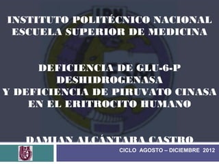 INSTITUTO POLITÉCNICO NACIONAL
 ESCUELA SUPERIOR DE MEDICINA


     DEFICIENCIA DE GLU-6-P
        DESHIDROGENASA
Y DEFICIENCIA DE PIRUVATO CINASA
    EN EL ERITROCITO HUMANO


   DAMIAN ALCÁNTARA CASTRO
                 CICLO AGOSTO – DICIEMBRE 2012
 