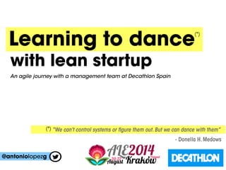 Learning to dance
“We can’t control systems or figure them out. But we can dance with them”
- Donella H. Medows
(*)
(*)
with lean startup
@antoniolopezg
An agile journey with a management team at Decathlon Spain
 