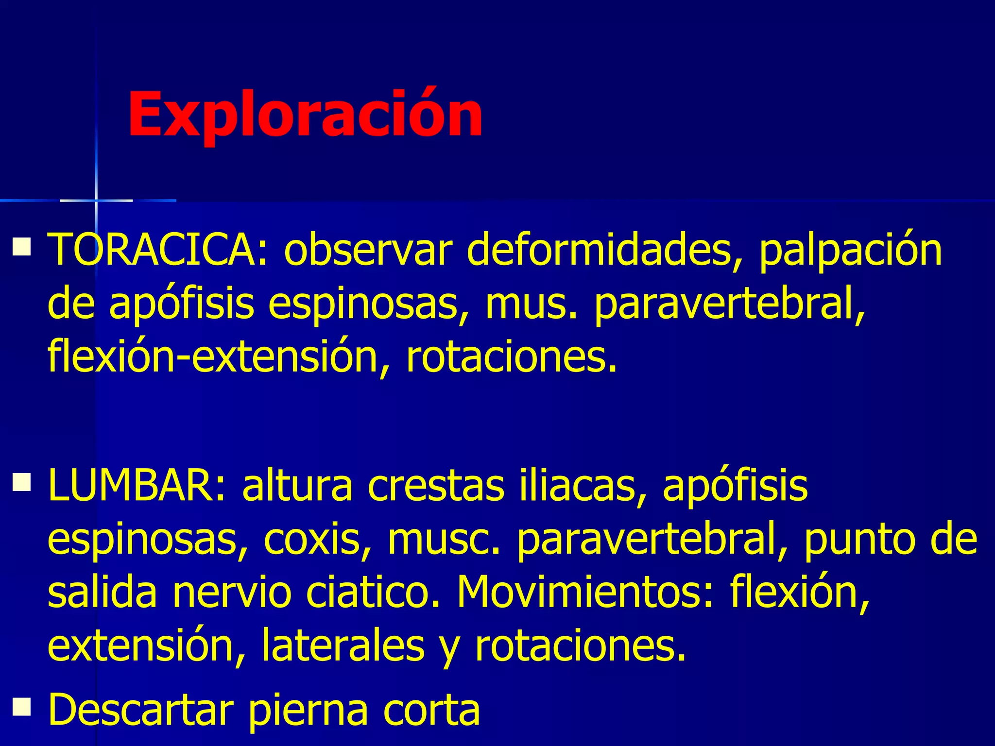Exploración   TORACICA: observar deformidades, palpación de apófisis espinosas, mus. paravertebral, flexión-extensión, rotaciones. LUMBAR: altura crestas iliacas, apófisis espinosas, coxis, musc. paravertebral, punto de salida nervio ciatico. Movimientos: flexión, extensión, laterales y rotaciones.  Descartar pierna corta 