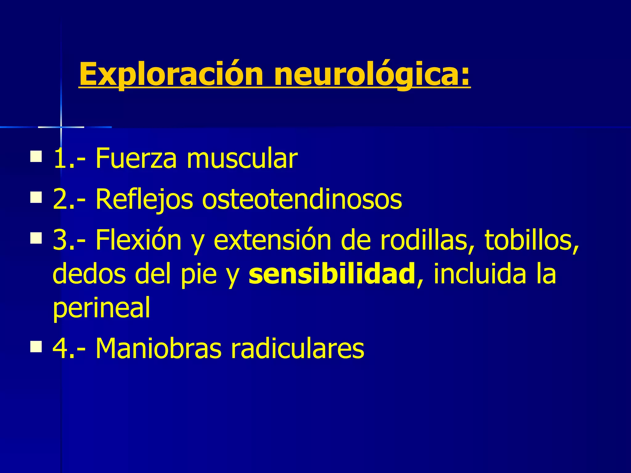 Exploración neurológica: 1.- Fuerza muscular 2.- Reflejos osteotendinosos 3.- Flexión y extensión de rodillas, tobillos, dedos del pie y  sensibilidad , incluida la perineal 4.- Maniobras radiculares 