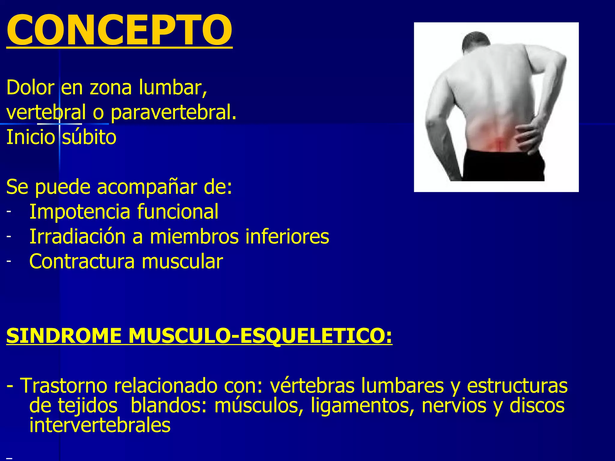 CONCEPTO Dolor en zona lumbar, vertebral o paravertebral. Inicio súbito Se puede acompañar de: Impotencia funcional Irradiación a miembros inferiores Contractura muscular SINDROME MUSCULO-ESQUELETICO: - Trastorno relacionado con: vértebras lumbares y estructuras de tejidos  blandos: músculos, ligamentos, nervios y discos intervertebrales 