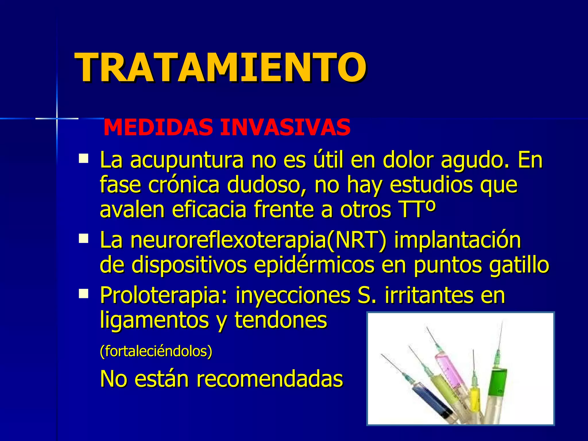 TRATAMIENTO La acupuntura no es útil en dolor agudo. En fase crónica dudoso, no hay estudios que avalen eficacia frente a otros TTº La neuroreflexoterapia(NRT) implantación de dispositivos epidérmicos en puntos gatillo Proloterapia: inyecciones S. irritantes en ligamentos y tendones (fortaleciéndolos) No están recomendadas MEDIDAS INVASIVAS 