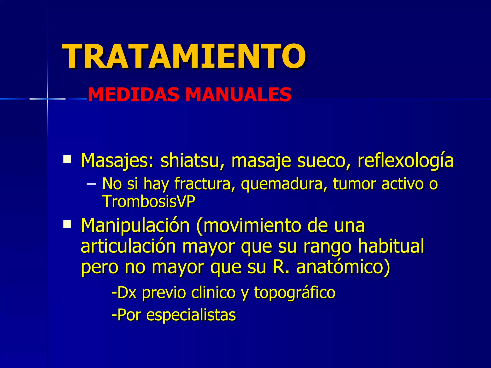 TRATAMIENTO Masajes: shiatsu, masaje sueco, reflexología  No si hay fractura, quemadura, tumor activo o TrombosisVP Manipulación (movimiento de una articulación mayor que su rango habitual pero no mayor que su R. anatómico)  -Dx previo clinico y topográfico -Por especialistas MEDIDAS MANUALES 