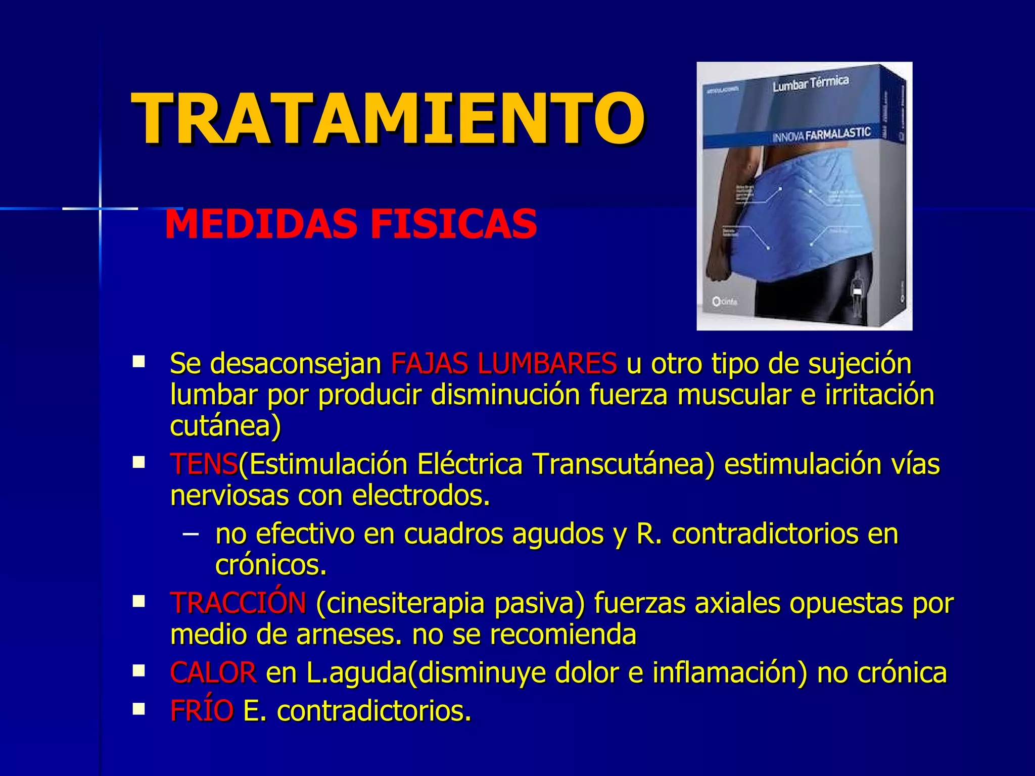 TRATAMIENTO Se desaconsejan  FAJAS LUMBARES  u otro tipo de sujeción lumbar por producir disminución fuerza muscular e irritación cutánea) TENS (Estimulación Eléctrica Transcutánea) estimulación vías nerviosas con electrodos. no efectivo en cuadros agudos y R. contradictorios en crónicos. TRACCIÓN  (cinesiterapia pasiva) fuerzas axiales opuestas por medio de arneses. no se recomienda CALOR  en L.aguda(disminuye dolor e inflamación) no crónica FRÍO  E. contradictorios. MEDIDAS FISICAS 