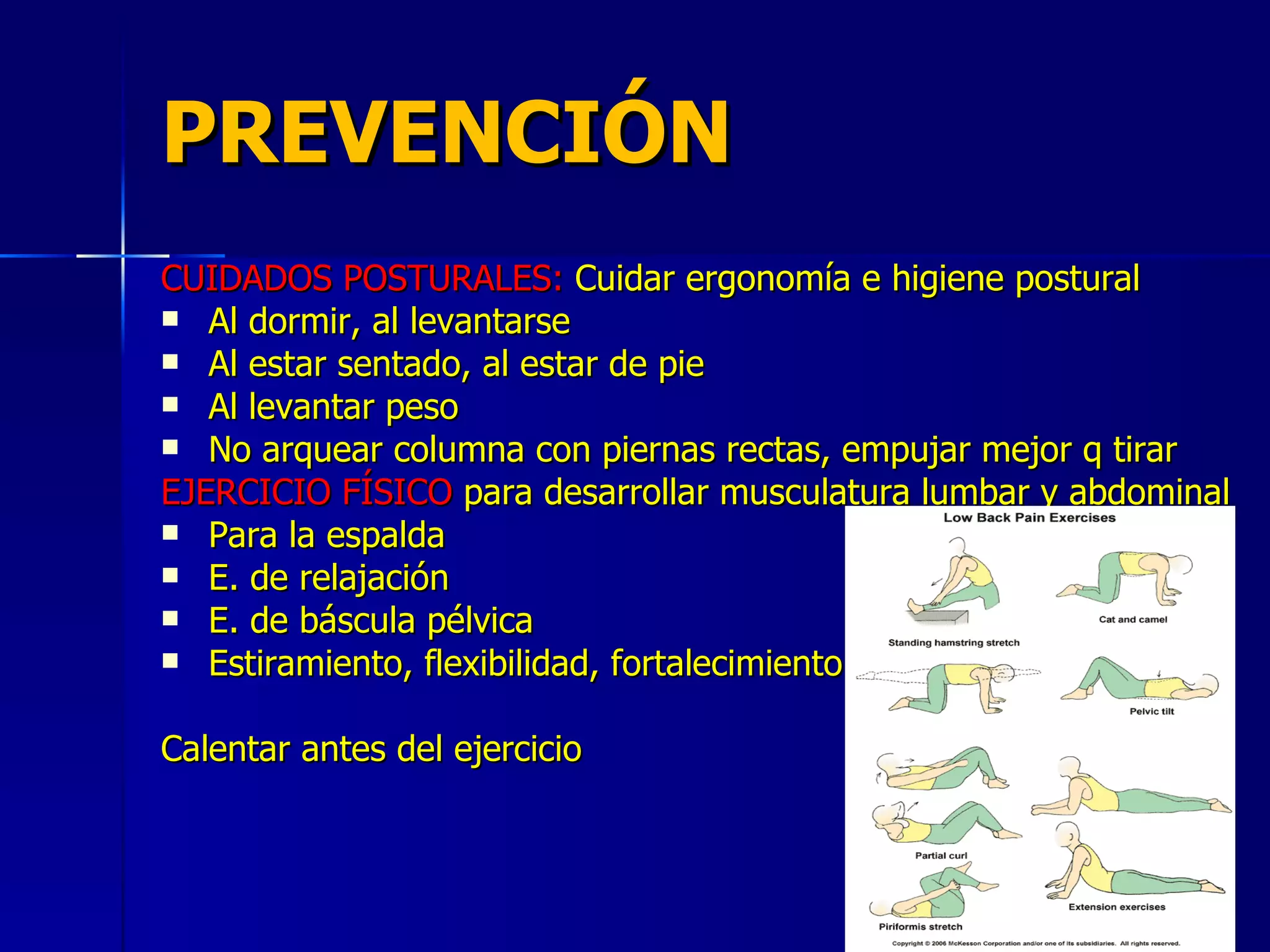 PREVENCIÓN CUIDADOS POSTURALES:  Cuidar ergonomía e higiene postural Al dormir, al levantarse Al estar sentado, al estar de pie Al levantar peso No arquear columna con piernas rectas, empujar mejor q tirar EJERCICIO FÍSICO  para desarrollar musculatura lumbar y abdominal Para la espalda E. de relajación E. de báscula pélvica Estiramiento, flexibilidad, fortalecimiento Calentar antes del ejercicio 