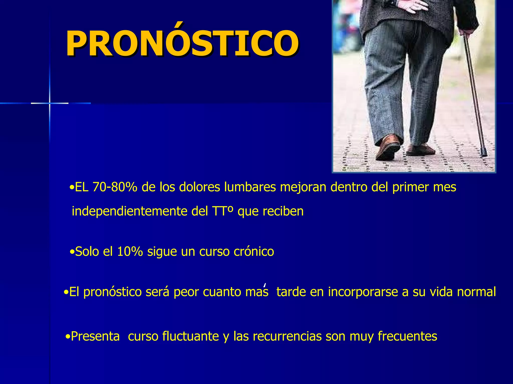 PRONÓSTICO EL 70-80% de los dolores lumbares mejoran dentro del primer mes ,  independientemente del TTº que reciben Solo el 10% sigue un curso crónico   El pronóstico será peor cuanto mas  tarde en incorporarse a su vida normal Presenta  curso fluctuante y las recurrencias son muy frecuentes 