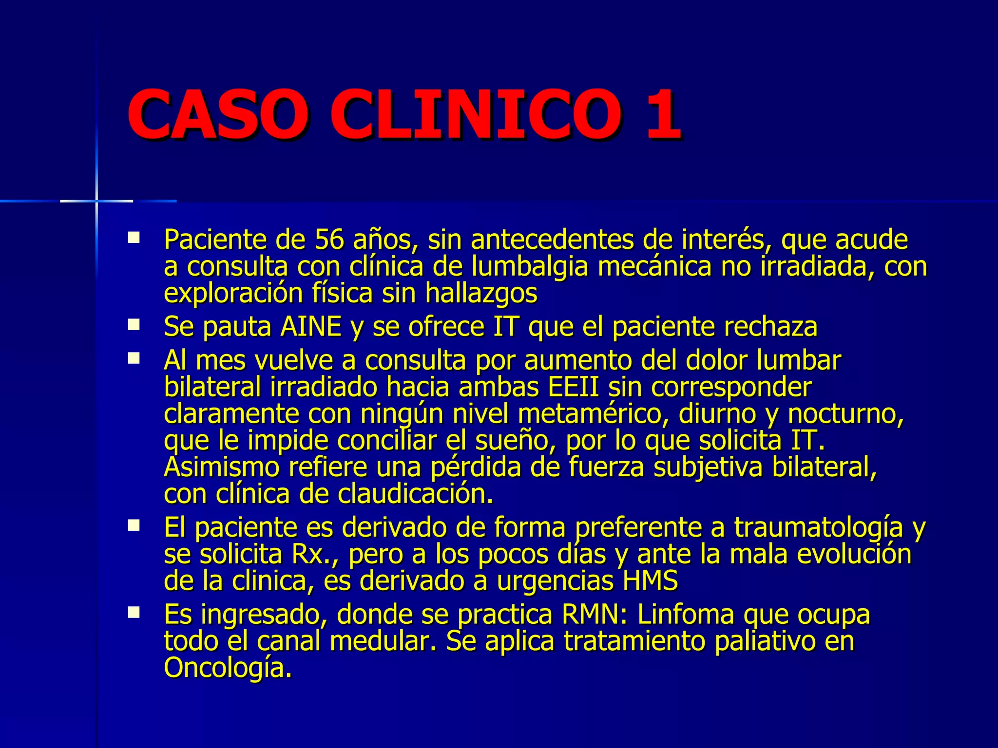 CASO CLINICO 1 Paciente de 56 años, sin antecedentes de interés, que acude a consulta con clínica de lumbalgia mecánica no irradiada, con exploración física sin hallazgos Se pauta AINE y se ofrece IT que el paciente rechaza Al mes vuelve a consulta por aumento del dolor lumbar bilateral irradiado hacia ambas EEII sin corresponder claramente con ningún nivel metamérico, diurno y nocturno, que le impide conciliar el sueño, por lo que solicita IT. Asimismo refiere una pérdida de fuerza subjetiva bilateral, con clínica de claudicación. El paciente es derivado de forma preferente a traumatología y se solicita Rx., pero a los pocos días y ante la mala evolución de la clinica, es derivado a urgencias HMS Es ingresado, donde se practica RMN: Linfoma que ocupa todo el canal medular. Se aplica tratamiento paliativo en Oncología. 