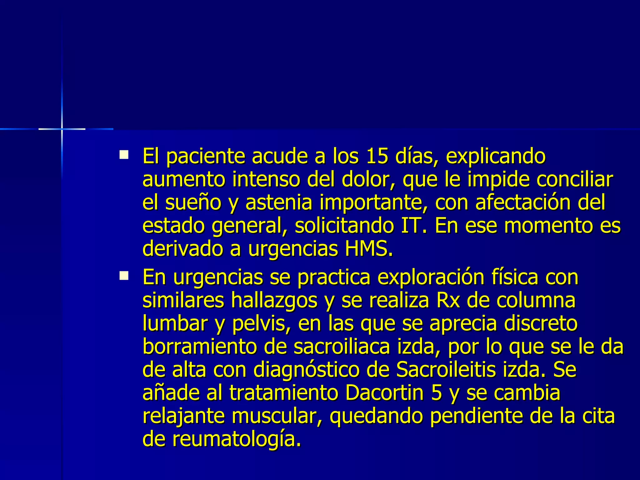 El paciente acude a los 15 días, explicando aumento intenso del dolor, que le impide conciliar el sueño y astenia importante, con afectación del estado general, solicitando IT. En ese momento es derivado a urgencias HMS. En urgencias se practica exploración física con similares hallazgos y se realiza Rx de columna lumbar y pelvis, en las que se aprecia discreto borramiento de sacroiliaca izda, por lo que se le da de alta con diagnóstico de Sacroileitis izda. Se añade al tratamiento Dacortin 5 y se cambia relajante muscular, quedando pendiente de la cita de reumatología. 