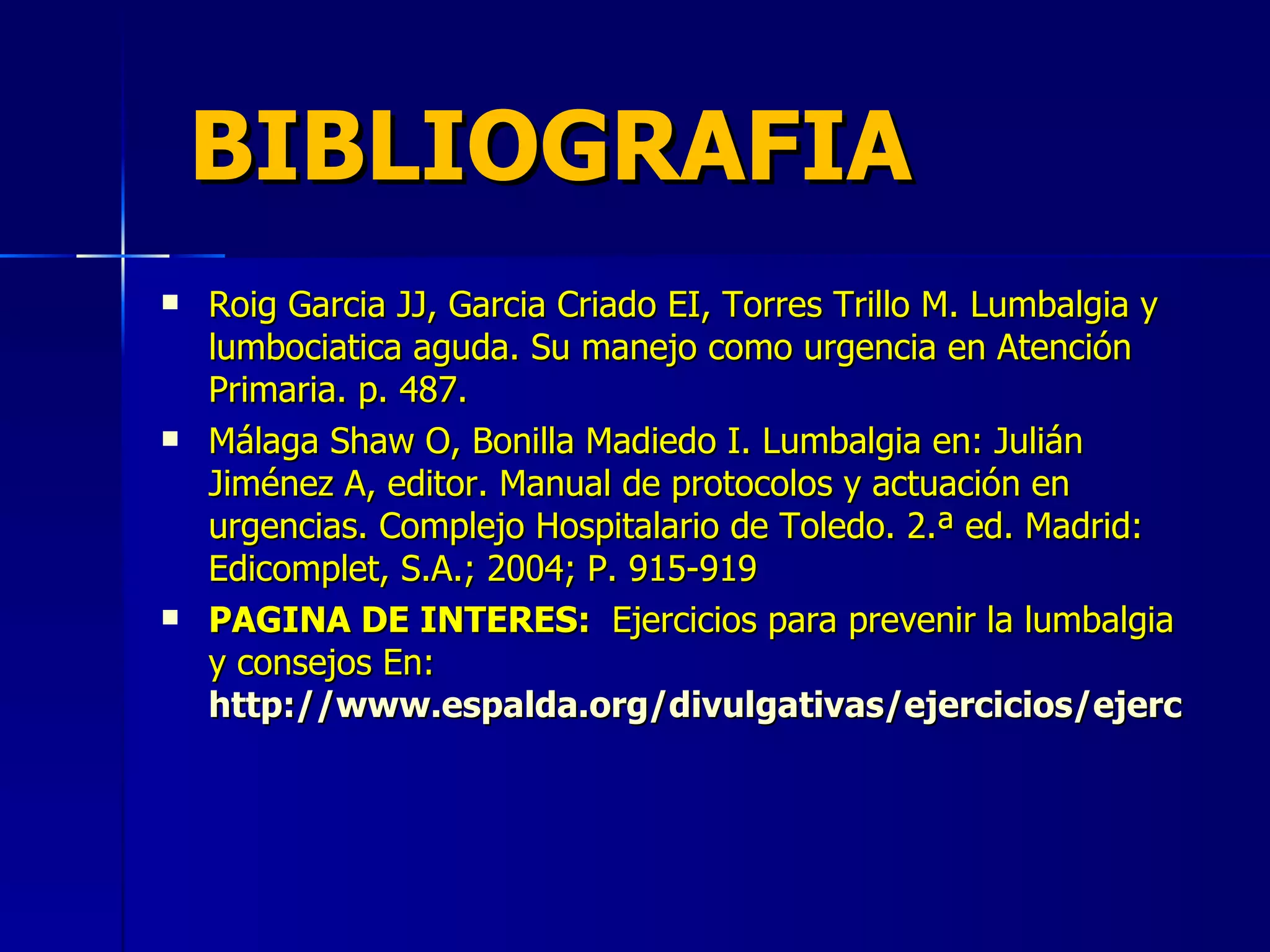 BIBLIOGRAFIA Roig Garcia JJ, Garcia Criado EI, Torres Trillo M. Lumbalgia y lumbociatica aguda. Su manejo como urgencia en Atención Primaria. p. 487. Málaga Shaw O, Bonilla Madiedo I. Lumbalgia en: Julián Jiménez A, editor. Manual de protocolos y actuación en urgencias. Complejo Hospitalario de Toledo. 2.ª ed. Madrid: Edicomplet, S.A.; 2004; P. 915-919 PAGINA DE INTERES:  Ejercicios para prevenir la lumbalgia y consejos En:  http://www.espalda.org/divulgativas/ejercicios/ejercicios.asp 