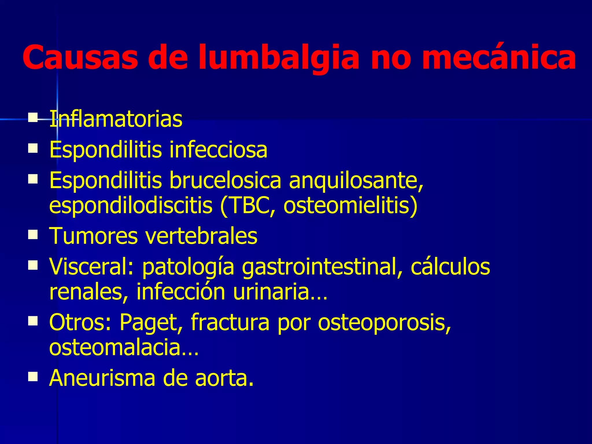 Causas de lumbalgia no mecánica Inflamatorias Espondilitis infecciosa Espondilitis brucelosica anquilosante, espondilodiscitis (TBC, osteomielitis) Tumores vertebrales Visceral: patología gastrointestinal, cálculos renales, infección urinaria… Otros: Paget, fractura por osteoporosis, osteomalacia… Aneurisma de aorta.  