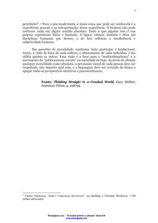 Monergismo.com – “Ao Senhor pertence a salvação” (Jonas 2:9)
www.monergismo.com
2
percebido?”.4 Para o pós-modernista, a única coisa que pode ser conhecida é a
experiência pessoal e as interpretações dessa experiência. O homem não pode
conhecer nada em algum sentido absoluto. Tudo o que alguém tem é sua
própria experiência finita e limitada. A lógica, ciência, história e ética são
disciplinas humanas que devem, e de fato refletem a insuficiência e
subjetividade humana.
Em questões de moralidade, nenhuma visão particular é fundacional.
Antes, a visão de ética de cada cultura, e ultimamente de cada indivíduo, é tão
válida quanto as outras. Essa visão é a base para o “multiculturalismo” e o
movimento do “politicamente correto” na sociedade de hoje. Ao invés de afirmar
qualquer moralidade como absoluta, a persuasão moral de cada pessoa deve ser
respeitada, não importa qual seja, e a linguagem deve ser revisada de forma a
apagar todas as perspectivas ofensivas e preconceituosas.
Fonte: Thinking Straight in a Crooked World, Gary DeMar,
American Vision, p. 298-99.
4
Charles Mackenzie, “Kant’s Copernican Revolution”, em Building a Christian Worldview, 1:284
(ênfase adicioanda).
 