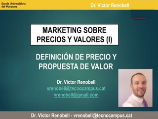 Dr. Victor Renobell 
MARKETING SOBRE 
PRECIOS Y VALORES (I) 
DEFINICIÓN DE PRECIO Y 
PROPUESTA DE VALOR 
Dr. Victor Renobell 
vrenobell@tecnocampus.cat 
vrenobell@gmail.com 
Dr. Victor Renobell - vrenobell@tecnocampus.cat 
 
