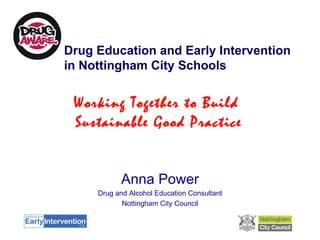 Drug Education and Early Intervention in Nottingham City Schools Anna Power Drug and Alcohol Education Consultant Nottingham City Council Working Together to Build  Sustainable Good Practice 