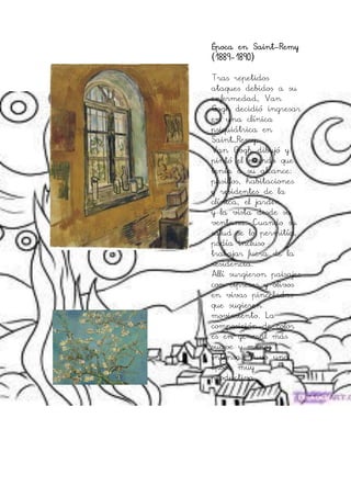Época en Saint-Remy
(1889-1890)

Tras repetidos
ataques debidos a su
enfermedad, Van
Gogh decidió ingresar
en una clínica
psiquiátrica en
Saint–Remy,
Van Gogh dibujó y
pintó el mundo que
tenía a su alcance:
pasillos, habitaciones
y residentes de la
clínica, el jardín
y la vista desde su
ventana. Cuando su
salud se lo permitía,
podía incluso
trabajar fuera de la
residencia.
Allí surgieron paisajes
con cipreses y olivos
en vivas pinceladas
que sugieren
movimiento. La
composición de color
es en general más
suave y menos
intensa. Tuvo una
época muy
productiva.
 