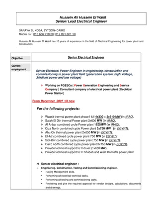 Hussein Ali Hussein El Wakil
Senior/ Lead Electrical Engineer
SARAYA EL KOBA, ZYTOON- CAIRO
Mobile no : 010 666 210 28; 012 891 621 50
Hussein Ali Hussein El Wakil has 15 years of experience in the field of Electrical Engineering for power plant and
Construction.
Objective Senior Electrical Engineer
Current
employment
Senior Electrical Power Engineer in engineering, construction and
commissioning in power plant field (generation system, high Voltage,
,Medium power and low voltage)
Working on PGESCo ( Power Generation Engineering and Service
Company ) Consultant company of electrical power plant (Electrical
Power Station)
From December 2007 till now
For the following projects:
Wassit thermal power plant phase I &II 4x330 + 2x610 MW (in IRAQ).
Salah El Din thermal Power plant 2x630 MW (in IRAQ).
Al Anbar combined cycle Power plant 1620MW (in IRAQ).
Giza North combined cycle Power plant 3x750 MW (in EGYPT).
Abu Qir thermal power plant 2x650 MW (in EGYPT).
El-Atf combined cycle power plant 750 MW (in EGYPT).
Sidi-Krir combined cycle power plant 750 MW (in EGYPT).
Cairo north combined cycle power plant 2x750 MW (in EGYPT).
Provide technical support to El-Suez (1x650 MW)
Provide technical support to El Shabab and West Damietta power plant.
Senior electrical engineer :
o Engineering, Construction, Testing and Commissioning engineer.
Having Management skills.
Performing all electrical technical tasks.
Performing all testing and commissioning tasks.
Reviewing and give the required approval for vendor designs, calculations, documents
and drawings.
 