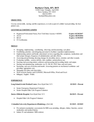 Barbara Chyla, RN, BSN
11920 Union Turnpike, Apt E3D2
Kew Gardens, NY 11415
646-812-0951
bachyla204@yahoo.com
OBJECTIVE:
Use my current skills, nursing and life-experiences, to work as part of a skilled team providing the best
patient care.
LICENSES & CERTIFICATIONS
 Registered Professional Nurse,New York State: License # 683695. Expires 02/28/2017
 ACLS Expires 08/30/2016
 BCLS Expires 12/30/2015
 IV Certification
SKILLS
 Designing, implementing, coordinating, observing and documenting care plans.
 Establishing priorities and delegating personnel to facilitate expedient implementation.
 Implementing patient and family educational services regarding diet, symptoms, medications and
their proper dosages,frequency of administration and side effects.
 Assessing and performing dressing changes for decubitus ulcers, ostomies and other wounds.
 Evaluating mobility, sensory deficits, skin condition and prostheses use.
 Inserting and assessing urinary catheters and measuring and recording intake and output.
 Starting and administering medication via IV, IM, SC, PICC lines and oral routes.
 Suctioning and care of trachea and mouth. Assessing patients on mechanical ventilation and
providing appropriate care.
 Managing NG tubes and chest tubes.
 Well versed in Sunrise and CLINDOC,Microsoft Office, Word and Excel.
 Bilingual, English / Polish.
EXPERIENCE
Long Island Jewish Medical Center. New Hyde Park. N.Y. 02/2015 – Present
 Senior Emergency Department Volunteer
 Senior Hospital Elder Life Program Volunteer
Zucker Hillside Hospital. NewHyde Park. N.Y. 06/2015 – Present
 Hospital Elder Life Program Volunteer
Columbia University Department ofRadiology. (On Call) 01/2015 – 03/2015
 Pre and post-examination assessments for MRI scan,including allergies, kidney function, current
medication and medical history.
 Initiate IV and administer MRI contrast.
 