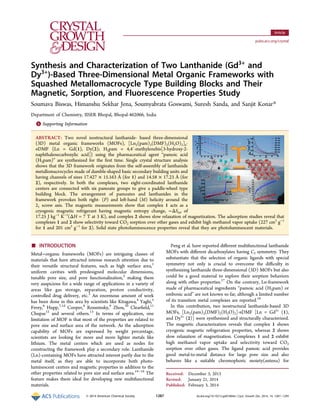 Synthesis and Characterization of Two Lanthanide (Gd3+
and
Dy3+
)‑Based Three-Dimensional Metal Organic Frameworks with
Squashed Metallomacrocycle Type Building Blocks and Their
Magnetic, Sorption, and Fluorescence Properties Study
Soumava Biswas, Himanshu Sekhar Jena, Soumyabrata Goswami, Suresh Sanda, and Sanjit Konar*
Department of Chemistry, IISER Bhopal, Bhopal-462066, India
*S Supporting Information
ABSTRACT: Two novel isostructural lanthanide- based three-dimensional
(3D) metal organic frameworks (MOFs), [Ln2(pam)3(DMF)2(H2O)2]n·
nDMF {Ln = Gd(1), Dy(2); H2pam = 4,4′-methylenebis[3-hydroxy-2-
naphthalenecarboxylic acid]} using the pharmaceutical agent “pamoic acid
(H2pam)” are synthesized for the ﬁrst time. Single crystal structure analysis
shows that the 3D framework originates from the self-assembly of lanthanide
metallomacrocycles made of dumble-shaped basic secondary building units and
having channels of sizes 17.427 × 15.163 Å (for 1) and 14.58 × 17.23 Å (for
2), respectively. In both the complexes, two eight-coordinated lanthanide
centers are connected with six pamoate groups to give a paddle-wheel type
building block. The arrangement of pamoates and lanthanides in the
framework provokes both right- (P) and left-hand (M) helicity around the
21 screw axis. The magnetic measurements show that complex 1 acts as a
cryogenic magnetic refrigerant having magnetic entropy change, −ΔSm, of
17.25 J kg−1
K−1
(ΔH = 7 T at 3 K), and complex 2 shows slow relaxation of magnetization. The adsorption studies reveal that
complexes 1 and 2 show selectivity toward CO2 sorption over other gases and exhibit high methanol vapor uptake (227 cm3
g−1
for 1 and 201 cm3
g−1
for 2). Solid state photoluminescence properties reveal that they are photoluminescent materials.
■ INTRODUCTION
Metal−organic frameworks (MOFs) are intriguing classes of
materials that have attracted intense research attention due to
their versatile structural features, such as high surface area,1
uniform cavities with predesigned molecular dimensions,
tunable pore size, and pore functionalization,2
making them
very auspicious for a wide range of applications in a variety of
areas like gas storage, separation, proton conductivity,
controlled drug delivery, etc.3
An enormous amount of work
has been done in this area by scientists like Kitagawa,4
Yaghi,5
Ferey,6
Hupp,7,1d
Cooper,8
Rosseinsky,9
Zhou,10
Clearﬁeld,11
Chupas12
and several others.13
In terms of application, one
limitation of MOF is that most of the properties are related to
pore size and surface area of the network. As the adsorption
capability of MOFs are expressed by weight percentage,
scientists are looking for more and more lighter metals like
lithium. The metal centers which are used as nodes for
constructing the framework play a secondary role. Lanthanide
(Ln)-containing MOFs have attracted interest partly due to the
metal itself, as they are able to incorporate both photo-
luminescent centers and magnetic properties in addition to the
other properties related to pore size and surface area.14−16
The
feature makes them ideal for developing new multifunctional
materials.
Peng et al. have reported diﬀerent multifunctional lanthanide
MOFs with diﬀerent dicarboxylates having C2 symmetry. They
substantiate that the selection of organic ligands with special
symmetry not only is crucial to overcome the diﬃculty in
synthesizing lanthanide three-dimensional (3D) MOFs but also
could be a good material to explore their sorption behaviors
along with other properties.17
On the contrary, Ln-framework
made of pharmaceutical ingredients “pamoic acid (H2pam) or
embonic acid” are not known so far, although a limited number
of its transition metal complexes are reported.18
In this contribution, two isostructural lanthanide-based 3D
MOFs, [Ln2(pam)3(DMF)2(H2O)2]·nDMF [Ln = Gd3+
(1),
and Dy3+
(2)] were synthesized and structurally characterized.
The magnetic characterization reveals that complex 1 shows
cryogenic magnetic refrigeration properties, whereas 2 shows
slow relaxation of magnetization. Complexes 1 and 2 exhibit
high methanol vapor uptake and selectivity toward CO2
sorption over other gases. The ligand pamoic acid provides
good metal-to-metal distance for large pore size and also
behaves like a suitable chromophoric moiety(antena) for
Received: December 3, 2013
Revised: January 21, 2014
Published: February 3, 2014
Article
pubs.acs.org/crystal
© 2014 American Chemical Society 1287 dx.doi.org/10.1021/cg401804e | Cryst. Growth Des. 2014, 14, 1287−1295
 