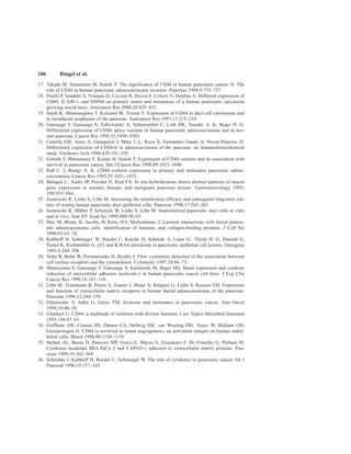 106 Ringel et al.
17. Takada M, Yamamoto M, Saitoh Y. The significance of CD44 in human pancreatic cancer. II. The
role of CD44 in human pancreatic adenocarcinoma invasion. Pancreas 1994;9:753–757.
18. Piselli P, Vendetti S, Vismara D, Cicconi R, Poccia F, Colizzi V, Delplno A. Different expression of
CD44, ICAM-1, and HSP60 on primary tumor and metastases of a human pancreatic carcinoma
growing inscid mice. Anticancer Res 2000;20:825–831.
19. Satoh K, Shimosegawa T, Koizumi M, Toyota T. Expression of CD44 in duct cell carcinomas and
in intraductal neoplasms of the pancreas. Anticancer Res 1997;17:215–219.
20. Gansauge F, Gansauge S, Zobywalski A, Scharnweber C, Link HK, Nussler A. K, Beger H. G.
Differential expression of CD44 splice variants in human pancreatic adenocorcinoma and in nor-
mal pancreas. Cancer Res 1995;55:5499–5503.
21. Castella EM, Ariza A, Ojanguren I, Mate J. L, Roca X, Fernandez-Vasalo A, Navas-Palacios JJ.
Differential expression of CD44v6 in adenocarcinoma of the pancreas: an immunohistochemical
study. Virchows Arch 1996;429:191–195.
22. Gotoda T, Matsumura Y, Kondo H, Saitoh Y. Expression of CD44 variants and its association with
survival in pancreatic cancer. Jpn J Cancer Res 1998;89:1033–1040.
23. Rall C. J, Rustgi A. K. CD44 isoform expression in primary and metastatic pancreatic adeno-
carcionoma. Cancer Res 1995;55:1831–1835.
24. Balague C, Audiz JP, Porchet N, Real FX. In situ hybridization shows distinct patterns of mucin
gene expression in normal, benign, and malignant pancreas tissues. Gastroenterology 1995;
109:953–964.
25. Jesnowski R, Liebe S, Löhr M. Increasing the transfection efficacy and subsequent long-term cul-
ture of resting human pancreatic duct epithelial cells. Pancreas 1998;17:262–265.
26. Jesnowski R, Müller P, Schareck W, Liebe S, Löhr M. Immortalized pancreatic duct cells in vitro
and in vivo. Ann NY Acad Sci 1999;880:50–65.
27. Mai, M, Brune, K, Jacoby, B, Kern, H.F, Mollenhauer, J. Laminin interactions with ductal pancre-
atic adenocarcinoma cells: identification of laminin- and collagen-binding proteins. J Cell Sci
1990;95:65–74.
28. Kalthoff H, Schmiegel W, Roeder C, Kasche D, Schmidt A, Lauer G, Thiele H. G, Honold G,
Pantel K, Riethmüller G. p53 and K-RAS alterations in pancreatic epithelial cell lesions. Oncogene
1993;8:289–298.
29. Nebe B, Bohn W, Pommerenke H, Rychly J. Flow cytometric detection of the association between
cell surface receptors and the cytoskeleton. Cytometry 1997;28:66–73.
30. Shimoyama S, Gansauge F, Gansauge S, Kaminishi M, Beger HG. Basal expression and cytokine
induction of intercellular adhesion molecule-1 in human pancreatic cancer cell lines. J Exp Clin
Cancer Res 1999;18:107–110.
31. Löhr M, Trautmann B, Peters S, Zauner I, Meier A, Klöppel G, Liebe S, Kreuser ED. Expression
and function of extracellular matrix receptors in human ductal adenocarcinoma of the pancreas.
Pancreas 1996;12:248–259.
32. Ellenrieder V, Adler G, Gress TM. Invasion and metastasis in pancreatic cancer. Ann Oncol
1999;10:46–50.
33. Günthert U. CD44: a multitude of isoforms with diverse function. Curr Topics Microbiol Immunol
1993;184:47–63.
34. Griffioen AW, Coenen MJ, Damen CA, Hellwig SM, van Weering DH, Vooys W, Blijham GH,
Groenewegen G. CD44 is involved in tumor angiogenesis; an activation antigen on human endot-
helial cells. Blood 1998;90:1150–1159.
35. Stefani AL, Basso D, Panozzo MP, Greco E, Mazza S, Zancanaro F, De Franchis G, Plebani M.
Cytokines modulate MIA PaCa 2 and CAPAN-1 adhesion to extracellular matrix proteins. Pan-
creas 1999;19:362–369.
36. Schmilau J, Kalthoff H, Roeder C, Schmiegel W. The role of cytokines in pancreatic cancer. Int J
Pancreat 1996;19:157–163.
 