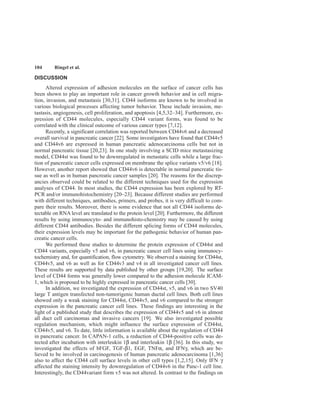 104 Ringel et al.
DISCUSSION
Altered expression of adhesion molecules on the surface of cancer cells has
been shown to play an important role in cancer growth behavior and in cell migra-
tion, invasion, and metastasis [30,31]. CD44 isoforms are known to be involved in
various biological processes affecting tumor behavior. These include invasion, me-
tastasis, angiogenesis, cell proliferation, and apoptosis [4,5,32–34]. Furthermore, ex-
pression of CD44 molecules, especially CD44 variant forms, was found to be
correlated with the clinical outcome of various cancer types [7,12].
Recently, a significant correlation was reported between CD44v6 and a decreased
overall survival in pancreatic cancer [22]. Some investigators have found that CD44v5
and CD44v6 are expressed in human pancreatic adenocarcinoma cells but not in
normal pancreatic tissue [20,23]. In one study involving a SCID mice metastasizing
model, CD44st was found to be downregulated in metastatic cells while a large frac-
tion of pancreatic cancer cells expressed on membrane the splice variants v5/v6 [18].
However, another report showed that CD44v6 is detectable in normal pancreatic tis-
sue as well as in human pancreatic cancer samples [20]. The reasons for the discrep-
ancies observed could be related to the different techniques used for the expression
analyses of CD44. In most studies, the CD44 expression has been explored by RT-
PCR and/or immunohistochemistry [20–23]. Because different studies are performed
with different techniques, antibodies, primers, and probes, it is very difficult to com-
pare their results. Moreover, there is some evidence that not all CD44 isoforms de-
tectable on RNA level are translated to the protein level [20]. Furthermore, the different
results by using immunocyto- and immunohisto-chemistry may be caused by using
different CD44 antibodies. Besides the different splicing forms of CD44 molecules,
their expression levels may be important for the pathogenic behavior of human pan-
creatic cancer cells.
We performed these studies to determine the protein expression of CD44st and
CD44 variants, especially v5 and v6, in pancreatic cancer cell lines using immunocy-
tochemistry and, for quantification, flow cytometry. We observed a staining for CD44st,
CD44v5, and v6 as well as for CD44v3 and v4 in all investigated cancer cell lines.
These results are supported by data published by other groups [19,20]. The surface
level of CD44 forms was generally lower compared to the adhesion molecule ICAM-
1, which is proposed to be highly expressed in pancreatic cancer cells [30].
In addition, we investigated the expression of CD44st, v5, and v6 in two SV40
large T antigen transfected non-tumorigenic human ductal cell lines. Both cell lines
showed only a weak staining for CD44st, CD44v5, and v6 compared to the stronger
expression in the pancreatic cancer cell lines. These findings are interesting in the
light of a published study that describes the expression of CD44v5 and v6 in almost
all duct cell carcinomas and invasive cancers [19]. We also investigated possible
regulation mechanism, which might influence the surface expression of CD44st,
CD44v5, and v6. To date, little information is available about the regulation of CD44
in pancreatic cancer. In CAPAN-1 cells, a reduction of CD44-positive cells was de-
tected after incubation with interleukin 1β and interleukin 1β [36]. In this study, we
investigated the effects of bFGF, TGF-β1, EGF, TNFα, and IFNγ, which are be-
lieved to be involved in carcinogenesis of human pancreatic adenocarcinoma [1,36]
also to affect the CD44 cell surface levels in other cell types [1,2,15]. Only IFN γ
affected the staining intensity by downregulation of CD44v6 in the Panc-1 cell line.
Interestingly, the CD44variant form v5 was not altered. In contrast to the findings on
 