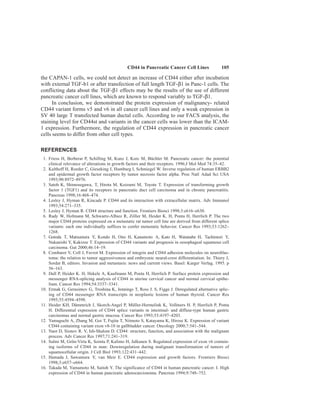 CD44 in Pancreatic Cancer Cell Lines 105
the CAPAN-1 cells, we could not detect an increase of CD44 either after incubation
with external TGF-b1 or after transfection of full length TGF-β1 in Panc-1 cells. The
conflicting data about the TGF-β1 effects may be the results of the use of different
pancreatic cancer cell lines, which are known to respond variably to TGF-β1.
In conclusion, we demonstrated the protein expression of malignancy- related
CD44 variant forms v5 and v6 in all cancer cell lines and only a weak expression in
SV 40 large T transfected human ductal cells. According to our FACS analysis, the
staining level for CD44st and variants in the cancer cells was lower than the ICAM-
1 expression. Furthermore, the regulation of CD44 expression in pancreatic cancer
cells seems to differ from other cell types.
REFERENCES
1. Friess H, Berberat P, Schilling M, Kunz J, Korc M, Büchler M. Pancreatic cancer: the potential
clinical relevance of alterations in growth factors and their receptors. 1996;J Mol Med 74:35–42.
2. Kalthoff H, Roeder C, Gieseking J, Humburg I, Schmiegel W. Inverse regulation of human ERBB2
and epidermal growth factor receptors by tumor necrosis factor alpha. Proc Natl Adad Sci USA
1993;90:8972–8976.
3. Satoh K, Shimosegawa, T, Hirota M, Koizumi M, Toyota T. Expression of transforming growth
factor 1 (TGF1) and its receptors in pancreatic duct cell carcinoma and in chronic pancreatitis.
Pancreas 1998;16:468–474.
4. Lesley J, Hyman R, Kincade P. CD44 and its interaction with extracellular matrix. Adv Immunol
1993;54:271–335.
5. Lesley J, Hyman R. CD44 structure and function. Frontiers Biosci 1998;3:e616–e630.
6. Rudy W, Hofmann M, Schwartz-Albiez R, Zöller M, Heider K. H, Ponta H, Herrlich P. The two
major CD44 proteins expressed on a metastatic rat tumor cell line are derived from different splice
variants: each one individually suffices to confer metastatic behavior. Cancer Res 1993;53:1262–
1268.
7. Gotoda T, Matsumura Y, Kondo H, Ono H, Kanamoto A, Kato H, Watanabe H, Tachimori Y,
Nakanishi Y, Kakizoe T. Expression of CD44 variants and prognosis in oesophageal squamous cell
carcinoma. Gut 2000;46:14–19.
8. Combaret V, Coll J, Favrot M. Expression of integrin and CD44 adhesion molecules on neuroblas-
toma: the relation to tumor aggressiveness and embryonic neural-crest differentiation. In: Thiery J,
Sordat B, editors. Invasion and metastasis: news and current views. Basel: Karger Verlag. 1995. p
56–163.
9. Dall P, Heider K. H, Hekele A, Kaufmann M, Ponta H, Herrlich P. Surface protein expression and
messenger RNA-splicing analysis of CD44 in uterine cervical cancer and normal cervical epithe-
lium. Cancer Res 1994;54:3337–3341.
10. Ermak G, Gerasimov G, Troshina K, Jennings T, Ross J. S, Figge J. Deregulated alternative splic-
ing of CD44 messenger RNA transcripts in neoplastic lesions of human thyroid. Cancer Res
1995;55:4594–4598.
11. Heider KH, Dämmrich J, Skorch-Angel P, Müller-Hermelink K, Vollmers H. P, Herrlich P, Ponta
H. Differential expression of CD44 splice variants in intestinal- and diffuse-type human gastric
carcinomas and normal gastric mucosa. Cancer Res 1993;53:4197–4203.
12. Yamaguchi A, Zhang M, Goi T, Fujita T, Niimoto S, Katayama K, Hirose K. Expression of variant
CD44 containing variant exon v8-10 in gallbladder cancer. Oncology 2000;7:541–544.
13. Naot D, Sionov R. V, Ish-Shalom D. CD44: structure, function, and association with the malignant
process. Adv Cancer Res 1997;71:241–319.
14. Salmi M, Grön-Virta K, Sointu P, Kalimo H, Jalkanen S. Regulated expression of exon v6 contain-
ing isoforms of CD44 in man: Downregulation during malignant transformation of tumors of
squamocellular origin. J Cell Biol 1993;122:431–442.
15. Hamada J, Sawamura Y, van Meir E. CD44 expression and growth factors. Frontiers Biosci
1998;3:e657–e664.
16. Takada M, Yamamoto M, Saitoh Y. The significance of CD44 in human pancreatic cancer. I. High
expression of CD44 in human pancreatic adenocarcionoma. Pancreas 1994;9:748–752.
 